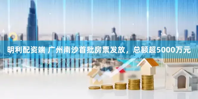 明利配资端 广州南沙首批房票发放，总额超5000万元