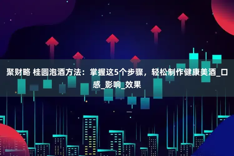 聚财略 桂圆泡酒方法：掌握这5个步骤，轻松制作健康美酒_口感_影响_效果