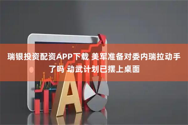 瑞银投资配资APP下载 美军准备对委内瑞拉动手了吗 动武计划已摆上桌面
