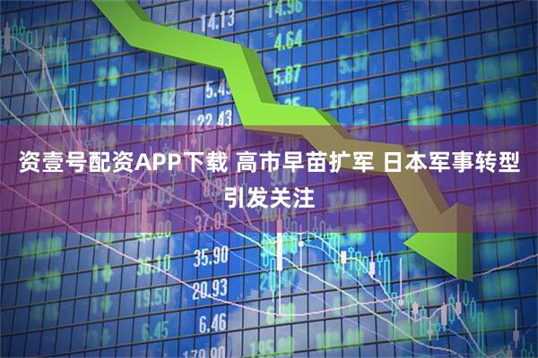 资壹号配资APP下载 高市早苗扩军 日本军事转型引发关注