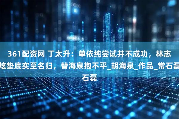 361配资网 丁太升：单依纯尝试并不成功，林志炫垫底实至名归，替海泉抱不平_胡海泉_作品_常石磊