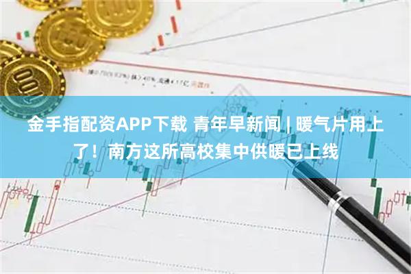 金手指配资APP下载 青年早新闻 | 暖气片用上了！南方这所高校集中供暖已上线