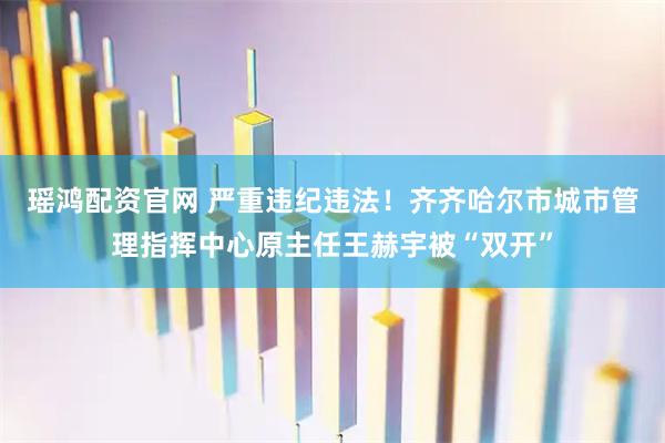 瑶鸿配资官网 严重违纪违法！齐齐哈尔市城市管理指挥中心原主任王赫宇被“双开”