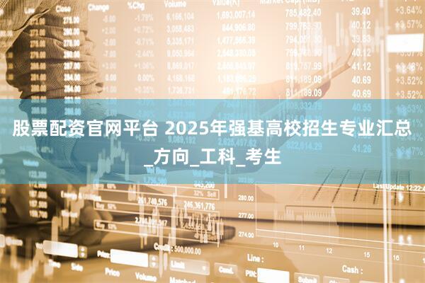 股票配资官网平台 2025年强基高校招生专业汇总_方向_工科_考生