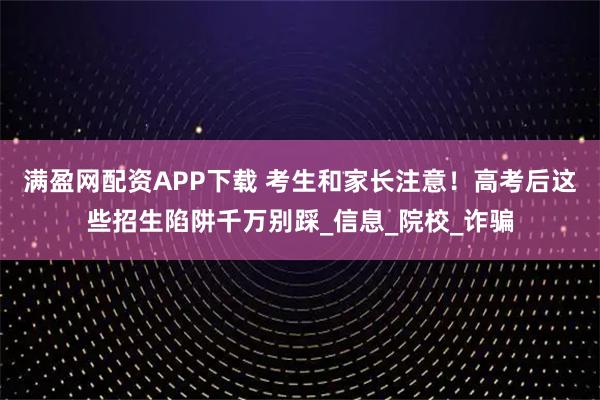 满盈网配资APP下载 考生和家长注意！高考后这些招生陷阱千万别踩_信息_院校_诈骗