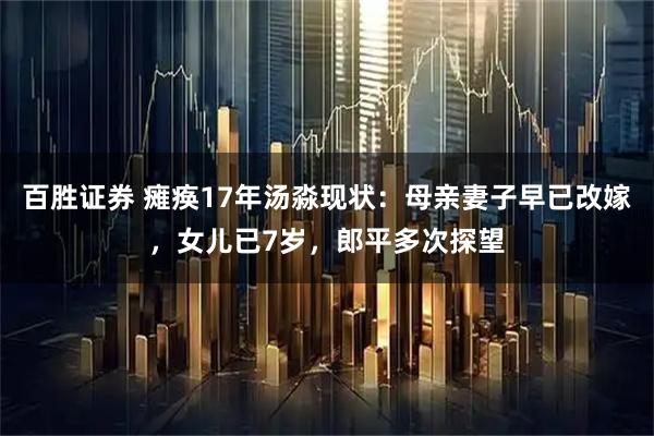 百胜证券 瘫痪17年汤淼现状：母亲妻子早已改嫁，女儿已7岁，郎平多次探望