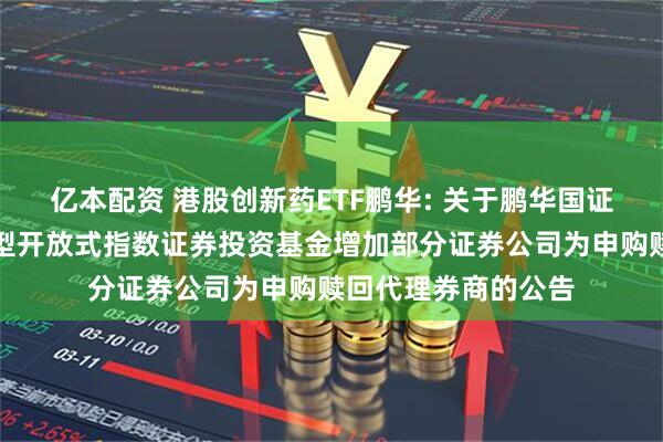 亿本配资 港股创新药ETF鹏华: 关于鹏华国证港股通创新药交易型开放式指数证券投资基金增加部分证券公司为申购赎回代理券商的公告