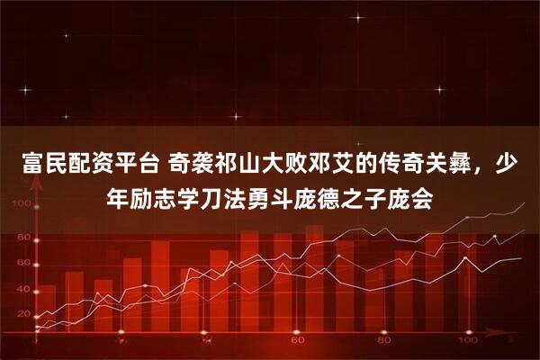 富民配资平台 奇袭祁山大败邓艾的传奇关彝，少年励志学刀法勇斗庞德之子庞会