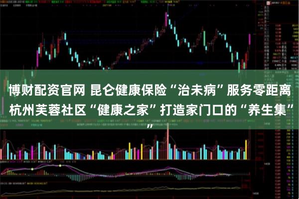 博财配资官网 昆仑健康保险“治未病”服务零距离 杭州芙蓉社区“健康之家”打造家门口的“养生集”